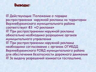 Выводы: Действующие Положение о порядке   распространения  наружной рекламы на территории Верхнебуреинского муниципального района соответствует ФЗ  «О рекламе» При распространении наружной рекламы обязательно необходимо разрешение органов муниципального управления При распространении наружной рекламы необходимо согласование с органом ОГИБДД Верхнебуреинского РОВД муниципального района для обеспечения безопасности дорожного движения За выдачу разрешений взимается госпошлина. 