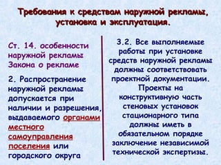 Требования к средствам наружной рекламы, установка и эксплуатация. 3.2. Все выполняемые работы при установке средств наружной рекламы должны соответствовать проектной документации. Проекты на конструктивную часть стеновых установок стационарного типа должны иметь в обязательном порядке заключение независимой технической экспертизы. Ст. 14. особенности наружной рекламы Закона о рекламе 2. Распространение наружной рекламы допускается при наличии и разрешения, выдаваемого  органами местного самоуправления поселения  или городского округа 