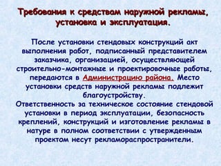 Требования к средствам наружной рекламы, установка и эксплуатация. После установки стендовых конструкций акт выполнения работ, подписанный представителем заказчика, организацией, осуществляющей строительно-монтажные и проектировочные работы, передаются в  Администрацию района.  Место установки средств наружной рекламы подлежит благоустройству. Ответственность за техническое состояние стендовой установки в период эксплуатации, безопасность креплений, конструкций и изготовление рекламы в натуре в полном соответствии с утвержденным проектом несут рекламораспространители. 