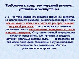 3.3. На установленном средстве наружной рекламы, за исключением вывесок, рекламораспространитель  обязан указать номер паспорта на распространение наружной рекламы , а на стендовых установках дополнительно –  наименование юридического лица и номер телефона.  Отсутствие данной информации является основанием для признания средства наружной рекламы бесхозяйными и, соответственно, его демонтажа либо обращения в муниципальную собственность без возмещения убытков рекламораспространителю. Требования к средствам наружной рекламы, установка и эксплуатация. 
