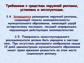 3.4.  Запрещается  размещение наружной рекламы, создающей помехи жизнедеятельности муниципального образования, наносящей ущерб историческому наследию, несущей информацию, нарушающую действующее законодательство. 3.5. Поверхность неэксплуатируемого рекламоносителя должна быть окрашена в светлые тона. При отсутствии рекламного изображения свыше 15 дней администрация муниципального образования имеет право временно разместить на этом месте социальную рекламу. Требования к средствам наружной рекламы, установка и эксплуатация. 