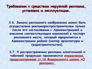 3.6. Замена рекламного изображения может быть осуществлена рекламораспространителем только после его согласования с Администрацией и внесения соответствующих изменений в паспорт рекламного места, который оформляется в Администрации района (сектор архитектуры и градостроительства). 3.7. К распространению рекламы алкогольной и табачной продукции применяются  ограничения, предусмотренные ст.16 Федерального закона «О рекламе». Требования к средствам наружной рекламы, установка и эксплуатация. 