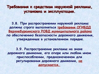3.8. При распространении наружной рекламы должны строго выполняться  требования ОГИБДД   Верхнебуреинского РОВД муниципального района  по обеспечению безопасности дорожного движения, утвержденные в установленном порядке . 3.9. Распространение рекламы на знаке дорожного движения, его опоре или любом ином приспособлении, предназначенном для регулирования дорожного движения,  не допускается.   Требования к средствам наружной рекламы, установка и эксплуатация. 