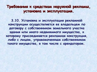 3.10. Установка и эксплуатация рекламной конструкции осуществляется ее владельцем по договору с собственником земельного участка здания или иного недвижимого имущества, к которому присоединяется рекламная конструкция, либо с лицом, управомоченным собственником такого имущества, в том числе с арендатором.  Требования к средствам наружной рекламы, установка и эксплуатация. 
