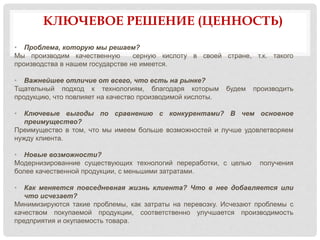 КЛЮЧЕВОЕ РЕШЕНИЕ (ЦЕННОСТЬ)
• Проблема, которую мы решаем?
Мы производим качественную серную кислоту в своей стране, т.к. такого
производства в нашем государстве не имеется.
• Важнейшее отличие от всего, что есть на рынке?
Тщательный подход к технологиям, благодаря которым будем производить
продукцию, что повлияет на качество производимой кислоты.
• Ключевые выгоды по сравнению с конкурентами? В чем основное
преимущество?
Преимущество в том, что мы имеем больше возможностей и лучше удовлетворяем
нужду клиента.
• Новые возможности?
Модернизированние существующих технологий переработки, с целью получения
более качественной продукции, с меньшими затратами.
• Как меняется повседневная жизнь клиента? Что в нее добавляется или
что исчезает?
Минимизируются такие проблемы, как затраты на перевозку. Исчезают проблемы с
качеством покупаемой продукции, соответственно улучшается производимость
предприятия и окупаемость товара.
 