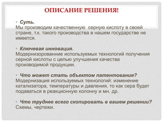 ОПИСАНИЕ РЕШЕНИЯ!
• Суть.
Мы производим качественную серную кислоту в своей
стране, т.к. такого производства в нашем государстве не
имеется.
• Ключевая инновация.
Модернизорованние используемых технологий получения
серной кислоты с целью улучшения качества
производимой продукции.
• Что может стать объектом патентования?
Модернизация используемых технологий: изменение
катализатора, температуры и давления, то как сера будет
подаваться в реакционную колонну и мн. др.
• Что труднее всего скопировать в вашем решении?
Схемы, чертежи.
 