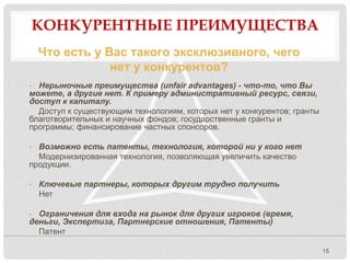 КОНКУРЕНТНЫЕ ПРЕИМУЩЕСТВА
15
Что есть у Вас такого эксклюзивного, чего
нет у конкурентов?
• Нерыночные преимущества (unfair advantages) - что-то, что Вы
можете, а другие нет. К примеру административный ресурс, связи,
доступ к капиталу.
Доступ к существующим технологиям, которых нет у конкурентов; гранты
благотворительных и научных фондов; государственные гранты и
программы; финансирование частных спонсоров.
• Возможно есть патенты, технология, которой ни у кого нет
Модернизированная технология, позволяющая увеличить качество
продукции.
• Ключевые партнеры, которых другим трудно получить
Нет
• Ограничения для входа на рынок для других игроков (время,
деньги, Экспертиза, Партнерские отношения, Патенты)
Патент
 