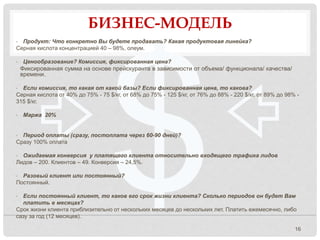 БИЗНЕС-МОДЕЛЬ
16
• Продукт: Что конкретно Вы будете продавать? Какая продуктовая линейка?
Серная кислота концентрацией 40 – 98%, олеум.
• Ценообразование? Комиссия, фиксированная цена?
Фиксированная сумма на основе прейскуранта в зависимости от объема/ функционала/ качества/
времени.
• Если комиссия, то какая от какой базы? Если фиксированная цена, то какова?
Серная кислота от 40% до 75% - 75 $/кг, от 68% до 75% - 125 $/кг, от 76% до 88% - 220 $/кг, от 89% до 98% -
315 $/кг.
• Маржа 20%
• Период оплаты (сразу, постоплата через 60-90 дней)?
Сразу 100% оплата
• Ожидаемая конверсия у платящего клиента относительно входящего трафика лидов
Лидов – 200. Клиентов – 49. Конверсия – 24,5%.
• Разовый клиент или постоянный?
Постоянный.
• Если постоянный клиент, то каков его срок жизни клиента? Сколько периодов он будет Вам
платить в месяцах?
Срок жизни клиента приблизительно от нескольких месяцев до нескольких лет. Платить ежемесячно, либо
сазу за год (12 месяцев).
 