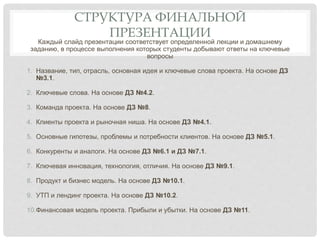 СТРУКТУРА ФИНАЛЬНОЙ
ПРЕЗЕНТАЦИИ
Каждый слайд презентации соответствует определенной лекции и домашнему
заданию, в процессе выполнения которых студенты добывают ответы на ключевые
вопросы
1. Название, тип, отрасль, основная идея и ключевые слова проекта. На основе ДЗ
№3.1.
2. Ключевые слова. На основе ДЗ №4.2.
3. Команда проекта. На основе ДЗ №8.
4. Клиенты проекта и рыночная ниша. На основе ДЗ №4.1.
5. Основные гипотезы, проблемы и потребности клиентов. На основе ДЗ №5.1.
6. Конкуренты и аналоги. На основе ДЗ №6.1 и ДЗ №7.1.
7. Ключевая инновация, технология, отличия. На основе ДЗ №9.1.
8. Продукт и бизнес модель. На основе ДЗ №10.1.
9. УТП и лендинг проекта. На основе ДЗ №10.2.
10.Финансовая модель проекта. Прибыли и убытки. На основе ДЗ №11.
 