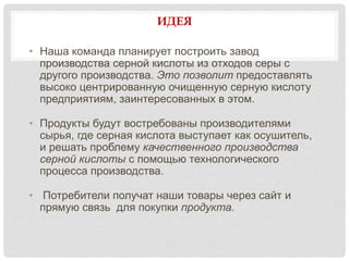 ИДЕЯ
• Наша команда планирует построить завод
производства серной кислоты из отходов серы с
другого производства. Это позволит предоставлять
высоко центрированную очищенную серную кислоту
предприятиям, заинтересованных в этом.
• Продукты будут востребованы производителями
сырья, где серная кислота выступает как осушитель,
и решать проблему качественного производства
серной кислоты с помощью технологического
процесса производства.
• Потребители получат наши товары через сайт и
прямую связь для покупки продукта.
 