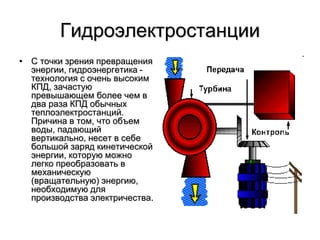 Гидроэлектростанции
• С точки зрения превращения
энергии, гидроэнергетика -
технология с очень высоким
КПД, зачастую
превышающем более чем в
два раза КПД обычных
теплоэлектростанций.
Причина в том, что объем
воды, падающий
вертикально, несет в себе
большой заряд кинетической
энергии, которую можно
легко преобразовать в
механическую
(вращательную) энергию,
необходимую для
производства электричества.
 