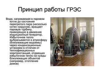 Принцип работы ГРЭС
Вода, нагреваемая в паровом
котле до состояния
перегретого пара (несколько
сотен градусов), вращает
паровую турбину,
приводящую в движение
индукционный генератор.
Избыточное тепло
выбрасывается в атмосферу
(близлежащие водоёмы)
через конденсационные
установки в отличие от
теплофикационных
электростанций, отдающих
избыточное тепло на нужды
близлежащих объектов
(например, отопление
домов)
 
