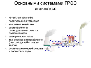 Основными системами ГРЭС
являются:
• котельная установка
• паротурбинная установка
• топливное хозяйство
• система золо- и
шлакоудаления, очистки
дымовых газов
• электрическая часть
• техническое водоснабжение
(для отвода избыточного
тепла)
• система химической очистки
и подготовки воды
 