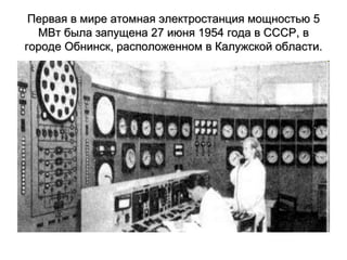 Первая в мире атомная электростанция мощностью 5
МВт была запущена 27 июня 1954 года в СССР, в
городе Обнинск, расположенном в Калужской области.
 