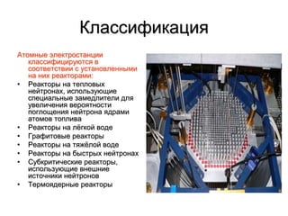Классификация
Атомные электростанции
классифицируются в
соответствии с установленными
на них реакторами:
• Реакторы на тепловых
нейтронах, использующие
специальные замедлители для
увеличения вероятности
поглощения нейтрона ядрами
атомов топлива
• Реакторы на лёгкой воде
• Графитовые реакторы
• Реакторы на тяжёлой воде
• Реакторы на быстрых нейтронах
• Субкритические реакторы,
использующие внешние
источники нейтронов
• Термоядерные реакторы
 
