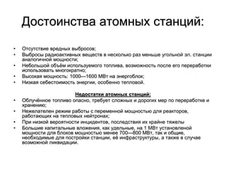 Достоинства атомных станций:
• Отсутствие вредных выбросов;
• Выбросы радиоактивных веществ в несколько раз меньше угольной эл. станции
аналогичной мощности;
• Небольшой объём используемого топлива, возможность после его переработки
использовать многократно;
• Высокая мощность: 1000—1600 МВт на энергоблок;
• Низкая себестоимость энергии, особенно тепловой.
Недостатки атомных станций:
• Облучённое топливо опасно, требует сложных и дорогих мер по переработке и
хранению;
• Нежелателен режим работы с переменной мощностью для реакторов,
работающих на тепловых нейтронах;
• При низкой вероятности инцидентов, последствия их крайне тяжелы
• Большие капитальные вложения, как удельные, на 1 МВт установленой
мощности для блоков мощностью менее 700—800 МВт, так и общие,
необходимые для постройки станции, её инфраструктуры, а также в случае
возможной ликвидации.
 