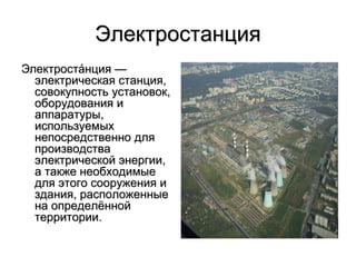 Электростанция
Электроста́нция —
электрическая станция,
совокупность установок,
оборудования и
аппаратуры,
используемых
непосредственно для
производства
электрической энергии,
а также необходимые
для этого сооружения и
здания, расположенные
на определённой
территории.
 
