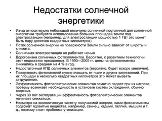 Недостатки солнечной
энергетики
• Из-за относительно небольшой величины солнечной постоянной для солнечной
энергетики требуется использование больших площадей земли под
электростанции (например, для электростанции мощностью 1 ГВт это может
быть пару десятков квадратных километров).
• Поток солнечной энергии на поверхности Земли сильно зависит от широты и
климата.
• Солнечная электростанция не работает ночью
• Дороговизна солнечных фотоэлементов. Вероятно, с развитием технологии
этот недостаток преодолеют. В 1990—2005 гг. цены на фотоэлементы
снижались в среднем на 4 % в год.
• Недостаточный КПД солнечных элементов (вероятно, будет вскоре увеличен).
• Поверхность фотопанелей нужно очищать от пыли и других загрязнений. При
их площади в несколько квадратных километров это может вызвать
затруднения.
• Эффективность фотоэлектрических элементов заметно падает при их нагреве,
поэтому возникает необходимость в установке систем охлаждения, обычно
водяных.
• Через 30 лет эксплуатации эффективность фотоэлектрических элементов
начинает снижаться.
• Несмотря на экологическую чистоту получаемой энергии, сами фотоэлементы
содержат ядовитые вещества, например, свинец, кадмий, галлий, мышьяк и т.
д., поэтому стоит проблема утилизации.
 