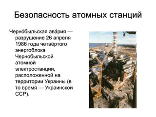 Безопасность атомных станций
Черно́быльская ава́рия —
разрушение 26 апреля
1986 года четвёртого
энергоблока
Чернобыльской
атомной
электростанции,
расположенной на
территории Украины (в
то время — Украинской
ССР).
 