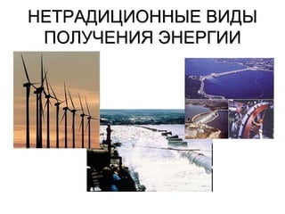 НЕТРАДИЦИОННЫЕ ВИДЫ
ПОЛУЧЕНИЯ ЭНЕРГИИ
 