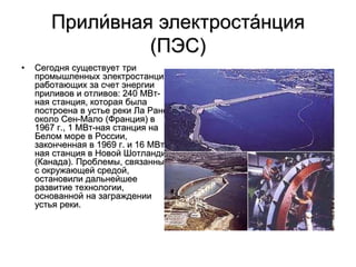 Прили́вная электроста́нция
(ПЭС)
• Сегодня существует три
промышленных электростанции,
работающих за счет энергии
приливов и отливов: 240 MВт-
ная станция, которая была
построена в устье реки Ла Ранс
около Сен-Мало (Франция) в
1967 г., 1 МВт-ная станция на
Белом море в России,
законченная в 1969 г. и 16 MВт-
ная станция в Новой Шотландии
(Канада). Проблемы, связанные
с окружающей средой,
остановили дальнейшее
развитие технологии,
основанной на заграждении
устья реки.
 