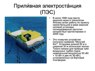 Прили́вная электроста́нция
(ПЭС)
• В июле 1998 года Центр
морской науки и технологии
Японии начал работу по проекту
самой большой в мире морской
силовой установки,
полноразмерный прототип
которой был протестирован в
2000 году.
• Это плавучее устройство
получило название "Могучий
Кит". Установка длиной 50 м и
шириной 30 м использует волны
Тихого океана для привода трёх
воздушных турбин (одна
номинальной мощностью 50 кВт
+ 10 кВт и две по 30 кВт),
установленных на бортовой
платформе.
 