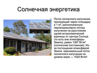 Солнечная энергетика
• Поток солнечного излучения,
проходящий через площадку
в 1 м², расположенную
перпендикулярно потоку
излучения на расстоянии
одной астрономической
единицы от центра Солнца
(то есть вне атмосферы
Земли), равен 1367 Вт/м²
(солнечная постоянная). Из-
за поглощения атмосферой
Земли, максимальный поток
солнечного излучения на
уровне моря — 1020 Вт/м².
 