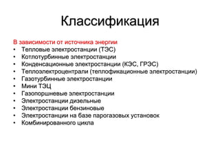 Классификация
В зависимости от источника энергии
• Тепловые электростанции (ТЭС)
• Котлотурбинные электростанции
• Конденсационные электростанции (КЭС, ГРЭС)
• Теплоэлектроцентрали (теплофикационные электростанции)
• Газотурбинные электростанции
• Мини ТЭЦ
• Газопоршневые электростанции
• Электростанции дизельные
• Электростанции бензиновые
• Электростанции на базе парогазовых установок
• Комбинированного цикла
 