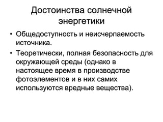 Достоинства солнечной
энергетики
• Общедоступность и неисчерпаемость
источника.
• Теоретически, полная безопасность для
окружающей среды (однако в
настоящее время в производстве
фотоэлементов и в них самих
используются вредные вещества).
 