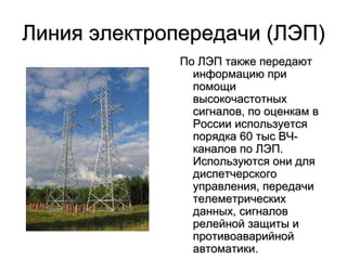 Линия электропередачи (ЛЭП)
По ЛЭП также передают
информацию при
помощи
высокочастотных
сигналов, по оценкам в
России используется
порядка 60 тыс ВЧ-
каналов по ЛЭП.
Используются они для
диспетчерского
управления, передачи
телеметрических
данных, сигналов
релейной защиты и
противоаварийной
автоматики.
 