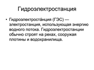 Гидроэлектростанция
• Гидроэлектроста́нция (ГЭС) —
электростанция, использующая энергию
водного потока. Гидроэлектростанции
обычно строят на реках, сооружая
плотины и водохранилища.
 