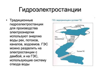 Гидроэлектростанции
• Традиционные
гидроэлектростанции
для производства
электроэнергии
используют энергию
воды рек, потоков,
каналов, водоемов. ГЭС
можно разделить на
электростанции с
дамбой, и на ГЭС,
использующие систему
отвода воды
 