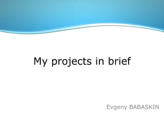 My projects in brief Evgeny BABASKIN 