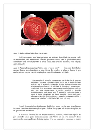 Figura 3 – Exemplo de meio de cultura com crescimento bacteriano
Aula 3: A diversidade bacteriana e seus usos
Utilizaremos esta aula para apresentar aos alunos a diversidade bacteriana, onde
as encontramos, que doenças elas causam, quais são aquelas com as quais convivemos
diariamente sem causar prejuízos a nossa saúde, seus usos na industria, suas funções
ecológicas, etc.
Aula 4: Preparação para debate: “Vírus seres vivos ou não?” Esta parte do trabalho
procura buscar um dinamismo, e uma forma de envolver o aluno a buscar o seu
conhecimento, o texto a seguir nos inspirou na realização desta atividade.
“Apresentação da situação: momento em que é descrita de maneira
detalhada a tarefa de expressão oral ou escrita que os alunos deverão
realizar, isto é, a primeira produção, na qual a turma constrói uma
representação da situação e da atividade de linguagem a ser executada.
A atividade deve ser proposta aos alunos de maneira bastante explícita
para que eles compreendam o melhor possível a situação
comunicativa na qual devem agir. É necessário expor aos alunos a
quem se dirige a produção, que forma assumirá e quem participará;
eles devem perceber, imediatamente, a importância desses conteúdos e
saber como trabalhar.” (SCHUMINSKI, et al, s/d. p. 4)
Apartir deste principio, iniciaremos dividindo a turma em 4 grupos (usando uma
turma de 20 alunos como exemplo), após a divisão dos grupos iniciaremos a explicação
do que irá tratar a atividade.
A atividade consiste em um debate moderado e atuado, como uma espécie de
juri simulado, sendo que o tema em questão será: “Vírus um ser vivo ou não?”. Dois
grupos serão encarregados em defender que os vírus são seres vivos enquando os outros
 