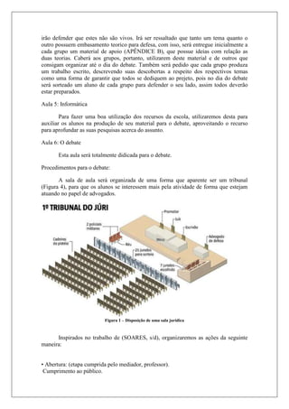 irão defender que estes não são vivos. Irá ser ressaltado que tanto um tema quanto o
outro possuem embasamento teorico para defesa, com isso, será entregue inicialmente a
cada grupo um material de apoio (APÊNDICE B), que possue ideias com relação as
duas teorias. Caberá aos grupos, portanto, utilizarem deste material e de outros que
consigam organizar até o dia do debate. Também será pedido que cada grupo produza
um trabalho escrito, descrevendo suas descobertas a respeito dos respectivos temas
como uma forma de garantir que todos se dediquem ao prejeto, pois no dia do debate
será sorteado um aluno de cada grupo para defender o seu lado, assim todos deverão
estar preparados.
Aula 5: Informática
Para fazer uma boa utilização dos recursos da escola, utilizaremos desta para
auxiliar os alunos na produção de seu material para o debate, aproveitando o recurso
para aprofundar as suas pesquisas acerca do assunto.
Aula 6: O debate
Esta aula será totalmente didicada para o debate.
Procedimentos para o debate:
A sala de aula será organizada de uma forma que aparente ser um tribunal
(Figura 4), para que os alunos se interessem mais pela atividade de forma que estejam
atuando no papel de advogados.
Figura 1 – Disposição de uma sala jurídica
Inspirados no trabalho de (SOARES, s/d), organizaremos as ações da seguinte
maneira:
• Abertura: (etapa cumprida pelo mediador, professor).
Cumprimento ao público.
 