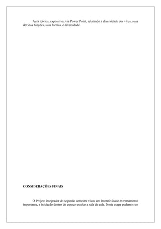 Aula teórica, expositiva, via Power Point, relatando a diversidade dos vírus, suas
devidas funções, suas formas, e diversidade.
CONSIDERAÇÕES FINAIS
O Projeto integrador do segundo semestre visou um interatividade extremamente
importante, a iniciação dentro do espaço escolar a sala de aula. Nesta etapa podemos ter
 