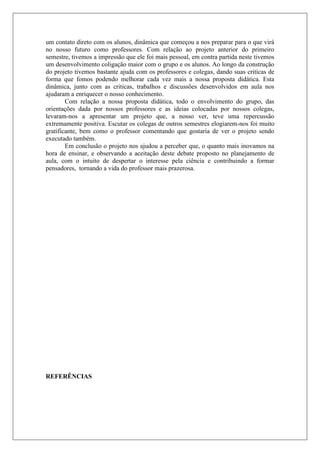 um contato direto com os alunos, dinâmica que começou a nos preparar para o que virá
no nosso futuro como professores. Com relação ao projeto anterior do primeiro
semestre, tivemos a impressão que ele foi mais pessoal, em contra partida neste tivemos
um desenvolvimento coligação maior com o grupo e os alunos. Ao longo da construção
do projeto tivemos bastante ajuda com os professores e colegas, dando suas criticas de
forma que fomos podendo melhorar cada vez mais a nossa proposta didática. Esta
dinâmica, junto com as criticas, trabalhos e discussões desenvolvidos em aula nos
ajudaram a enriquecer o nosso conhecimento.
Com relação a nossa proposta didática, todo o envolvimento do grupo, das
orientações dada por nossos professores e as ideias colocadas por nossos colegas,
levaram-nos a apresentar um projeto que, a nosso ver, teve uma repercussão
extremamente positiva. Escutar os colegas de outros semestres elogiarem-nos foi muito
gratificante, bem como o professor comentando que gostaria de ver o projeto sendo
executado também.
Em conclusão o projeto nos ajudou a perceber que, o quanto mais inovamos na
hora de ensinar, e observando a aceitação deste debate proposto no planejamento de
aula, com o intuito de despertar o interesse pela ciência e contribuindo a formar
pensadores, tornando a vida do professor mais prazerosa.
REFERÊNCIAS
 