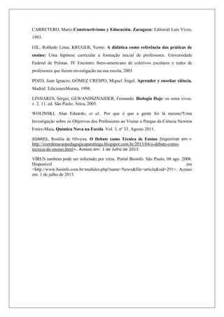 CARRETERO, Mario.Constructivismo y Educación. Zaragoza: Editorial Luis Vives,
1993.
GIL, Robledo Lima; KRUGER, Verno. A didática como referência das práticas de
ensino: Uma hipótese curricular a formação inicial de professores. Universidade
Federal de Pelotas. IV Encontro ibero-americano de coletivos escolares e redes de
professores que fazem investigação na sua escola, 2003
POZO, Juan Ignacio; GÓMEZ CRESPO, Miguel Ángel. Aprender y enseñar ciência.
Madrid: EdicionesMorata, 1998.
LINHARES, Sérgio; GEWANDSZNAJDER, Fernando. Biologia Hoje: os seres vivos.
v. 2. 11. ed. São Paulo: Ática, 2003.
WOLINSKI, Alan Eduardo, et al.. Por que é que a gente foi lá mesmo?Uma
Investigação sobre os Objetivos dos Professores ao Visitar o Parque da Ciência Newton
Freire-Maia. Química Nova na Escola. Vol. 3, nº 33. Agosto 2011.
SOARES, Rosália de Oliveira. O Debate como Técnica de Ensino Disponível em:<
http://coordenacaopedagogicaparatinga.blogspot.com.br/2013/04/o-debate-como-
tecnica-de-ensino.html>. Acesso em: 1 de Julho de 2013
VÍRUS também pode ser infectado por vírus. Portal Bioinfo. São Paulo, 08 ago. 2008.
Disponível em
<http://www.bioinfo.com.br/modules.php?name=News&file=article&sid=291>. Acesso
em: 1 de julho de 2013
 