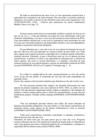 De todas as características dos seres vivos, os vírus apresentam somente duas: a
capacidade de se reproduzir e de sofrer mutações. Por essa razão, os cientistas ainda não
chegaram a um acordo se devem ou não classificar esses seres como organismos vivos
(VASCONCELLOS, LUIZ – Ciências para professores de ensino fundamental;
Módulo: Seres vivos; pag. 17).
Existem muitas controvérsias na comunidade científica a respeito do vírus ser ou
não um ser vivo. (...) Uma das hipóteses da origem do vírus, denominada. Teoria dos
Elementos Subcelulares, é de que o vírus seria proveniente de uma molécula de RNA.
Uma outra hipótese defende que o vírus teria se originado de seres unicelulares de vida
livre que, por uma perda progressiva de propriedades celulares, criou uma dependência,
tornando-o um parasita intracelular obrigatório.
Os que defendem que o vírus não é um ser vivo partem do princípio de que ele
não tem vida livre, pois sua replicação só é possível dentro de uma célula viva. Além
disso, alguns desses agentes possuem a capacidade de se cristalizar quando submetido a
situações adversas. Entretanto, os que o classificam como ser vivo se apoiam em duas
características. A primeira se refere à sua capacidade de replicação que os diferem de
outros agentes, tais como as toxinas bacterianas; e a segunda, à presença de uma
estrutura protetora de seu material genético, ausente nos plasmídeos (molécula de DNA
circular) (STEPHENS, PAULO et al. Capítulo 2 Virologia; pag. 1 – 2).
Se a célula é a unidade básica da vida, consequentemente, os vírus não seriam
vivos, já que não são células. É exatamente por isso que não estão enquadrados em
quaisquer reinos.
Porém, não é apenas o fato de serem acelulares que determina se eles são ou não vivos.
Os vírus possuem estrutura bem simples; são formados basicamente por uma
cápsula de proteína (capsídeo), com uma molécula de RNA, DNA, ou ambos em seu
interior. Eles não possuem organização celular, podem se reproduzir e são incapazes de
produzir e utilizar energia química para a síntese de macromoléculas, ou seja, não tem
metabolismo próprio. Contudo sofrem mutação (LINHARES; GEWANDSZNAJDER,
2003).
Para sua reprodução precisam infectar uma célula, daí serem chamados de
parasitas intracelulares obrigatórios. Fora das células, os vírus tomam características de
moléculas inertes, sendo capazes de até mesmo cristalizarem-se, como os minerais
(LINHARES; GEWANDSZNAJDER, 2003).
Todas essas características, excluindo a reprodução e a mutação, corroboram a
idéia de que tais seres não são vivos.
Entretanto, há muito mais que isso para provar que os vírus são vivos. Pesquisas
recentes indicaram que um vírus (mamavírus) parasita de ameba pode ser infectado por
outro vírus pequeno que toma a informação genética do seu hospedeiro e enfraquece a
capacidade dele de infectar outras células (VÍRUS, 2008).
 