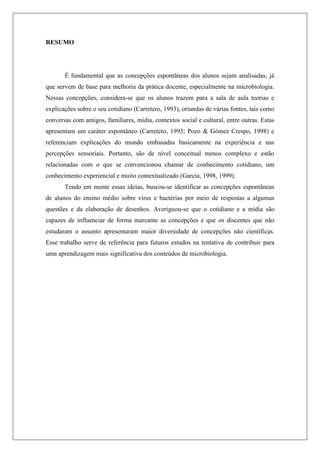 RESUMO
É fundamental que as concepções espontâneas dos alunos sejam analisadas, já
que servem de base para melhoria da prática docente, especialmente na microbiologia.
Nessas concepções, considera-se que os alunos trazem para a sala de aula teorias e
explicações sobre o seu cotidiano (Carretero, 1993), oriundas de várias fontes, tais como
conversas com amigos, familiares, mídia, contextos social e cultural, entre outras. Estas
apresentam um caráter espontâneo (Carretero, 1993; Pozo & Gómez Crespo, 1998) e
referenciam explicações do mundo embasadas basicamente na experiência e nas
percepções sensoriais. Portanto, são de nível conceitual menos complexo e estão
relacionadas com o que se convencionou chamar de conhecimento cotidiano, um
conhecimento experiencial e muito contextualizado (Garcia, 1998, 1999).
Tendo em mente essas ideias, buscou-se identificar as concepções espontâneas
de alunos do ensino médio sobre vírus e bactérias por meio de respostas a algumas
questões e da elaboração de desenhos. Averiguou-se que o cotidiano e a mídia são
capazes de influenciar de forma marcante as concepções e que os discentes que não
estudaram o assunto apresentaram maior diversidade de concepções não científicas.
Esse trabalho serve de referência para futuros estudos na tentativa de contribuir para
uma aprendizagem mais significativa dos conteúdos de microbiologia.
 