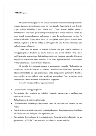 INTRODUÇÃO
Os conhecimentos prévios dos alunos constituem uma ferramenta importante no
processo de ensino-aprendizagem, tendo em vista que eles fazem parte da vida de todos
e que nenhum indivíduo é uma “tábula rasa”. Como Ausubel (1968) aponta, a
importância de conhecer o que o aluno já sabe e ensinar de acordo com esses saberes é o
ponto inicial na aprendizagem, reafirmando o valor dos conhecimentos prévios. No
ensino de ciências, dentre outras áreas, as concepções servem para a construção da
estrutura cognitiva, e devem nortear a abordagem em sala de aula permitindo uma
melhoria na aprendizagem.
Tendo isso em mente, o presente trabalho teve por objetivo conhecer as
concepções prévias de alunos do ensino médio de uma escola estadual sobre vírus e
bactérias e criar uma proposta didática interessante, que chamasse a atenção deles e que
respondesse suas dúvidas sobre o assunto. Além disso, a proposta didática desenvolvida
poderá ser adaptada a outras técnicas de ensino.
O trabalho foi produzido durante a componente curricular “Laboratório de
Pesquisa no Ensino de Ciências” do curso de Licenciatura em Ciências da Natureza. A
interdisciplinaridade, ou seja, comunicação entre componentes curriculares facilita a
compreensão e a associação da teoria a prática e ao cotidiano. Esta é a proposta que o
curso oferece e a que buscamos ao desenvolver tal projeto.
Encontra-se organizado da seguinte maneira:
Discussão sobre concepções prévias;
Apresentação dos objetivos do trabalho, buscando desenvolver o conhecimento
cognitivo do discente;
Reflexão acerca da interdisciplinaridade;
Detalhamento da metodologia, descrevendo como foi elaborado esse trabalho em suas
etapas;
Descrição do espaço físico da escola visitada pelo grupo, do comportamento dos alunos
em sala de aula, das interações com o professor, etc;
Apresentação dos resultados da investigação sob a forma de, gráficos, baseados em um
questionário (APENDICE A) construído em aula sobre vírus e bactérias;
 