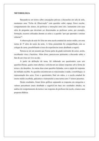 METODOLOGIA
Baseando-se em textos sobre concepções prévias e discussões em sala de aula,
montamos uma “Ficha de Observação” com questões sobre espaço físico escolar,
comportamento dos alunos, do professor e interações entre eles. Juntamente com uma
série de perguntas que deveriam ser direcionadas ao professor como, por exemplo,
formação, recursos utilizados durante as aulas e a questão “por que aprender e ensinar
ciências?”.
A observação da aula foi feita em uma escola estadual de ensino médio, em uma
turma de 3ª série do turno da noite. A ficha preenchida foi compartilhada com os
colegas de curso, possibilitando a troca de experiências (mais detalhado a seguir).
Pensou-se em um assunto que fizesse parte da grade curricular do curso, assim,
escolhendo vírus e bactérias. Além disso, pareceu-nos pertinente a discussão sobre o
fato de um vírus ser vivo ou não.
A partir da definição do tema, foi elaborado um questionário com seis
questões.Destas, quatro eram abertas e solicitavam aos alunos respostas sob a forma de
textos e de desenhos. As outras duas eram questões fechadas, com a opção de respostas
de múltipla escolha. As questões encontravam-se relacionadas à saúde, à morfologia e à
representação dos seres. Com o questionário final em mãos, e a escola estadual de
ensino médio escolhida, aplicamos o instrumento a uma turma com 17 alunos presentes.
Destes resultados, foram feitos gráficos separando as respostas em categorias e
valores porcentuais (mais detalhado a seguir).Com base nos resultados obtidos, na
análise do comportamento da turma e nas respostas do professor da escola, criamos uma
proposta didática.
 