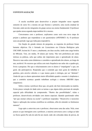 CONTEXTUALIZAÇÃO
A escola escolhida para desenvolver o projeto integrador nesse segundo
semestre de curso foi a mesma em que fizemos o primeiro, uma escola estadual de
Gravataí, onde um dos integrantes do grupo cursou seu ensino fundamental. O professor
que ajudou nessa segunda etapa também foi o mesmo.
Conversamos com o professor, explicamos como seria essa nova etapa do
projeto e pedimos que respondesse a um questionário (APENDICE A). O professor
usou um período vago que tinha para respondê-lo.
Em função do grande número de perguntas, as respostas do professor foram
bastante objetivas. Ele é formado em Licenciatura em Ciências Biológicas pela
URCAMP, leciona há 15 anos e, atualmente, em duas escolas, tendo uma carga horária
de 60h/aula. Tem, em média, 30 alunos por turma. Não tem preferência por aulas
teóricas ou práticas, acha que ambas são importantes para o aprendizado do aluno.
Descreve suas aulas como dinâmicas e considera o aprendizado dos alunos, ao longo do
ano, aceitável. Os recursos que utiliza com mais frequência nas aulas são o quadro-giz,
livros e pesquisas. Diz que o relacionamento com os alunos é “empolgante” e que, em
geral, são participativos. Respondeu que o conteúdo que mais gosta de trabalhar é
genética, pois envolve cálculos e o que menos gosta é citologia, por ser “abstrato”.
Ainda diz que os alunos apresentam maior dificuldade quando o assunto é citoplasma e
que o contrário acontece quando trabalham ecologia e sistema ABO/RH (tipos
sanguíneos).
Sobre a turma o professor disse que, em geral, são bem interessados na matéria.
Existe pouca variação de idade entre as turmas e que alguns deles precisam de atenção
especial pela dificuldade de compreensão. “Dentro das possibilidades”, relata o
professor, desenvolveria atividades com alunos especiais. Quando questionado sobre
“por que ensinar ciências na escola” o professor respondeu: “Desenvolve o raciocínio
lógico e aplicação das normas científicas no cotidiano, afim de entender os fenômenos
naturais”.
Logo após a entrevista com o professor, observamos uma das aulas. Nela, eram
poucos os que interagiam com o professor, a maioria conversava com o colega ao lado
ou ficava quieto.Na sala de aula há um mural, onde são colocadas datas de provas, de
 