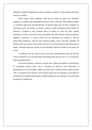 trabalhos e lembretes importantes. Quem o produz e atualiza é o representante da turma,
eleito por votação.
Sobre espaço físico, podemos notar que as salas, em geral, têm tamanhos
regulares, no entanto, pela quantidade de alunos, não é suficiente. São entregues limpas
e o professor pede para que permaneçam. O quadro negro está em boas condições na
maioria das salas. No entanto, as classes, cadeiras e parte das paredes estão riscadas. O
refeitório é pequeno e não acomoda todos os alunos do turno da noite, quando
aconteceu a visita à escola. Nos turnos da manhã e da tarde acontece rodízio de turmas,
segundo o professor. A escola conta com um laboratório de ciências e sala de
áudio/vídeo integrados, onde há uma bancada grande, livros, televisão, aparelho de
DVD, estante com insetos conservados em álcool e um laboratório de informática pouco
usado. A direção alega que o pouco uso do laboratório decorre da falta de um técnico na
escola.
O ambiente fora das salas de aula é um tanto desconfortável, pois não há área
verde considerável. No estacionamento há pouquíssimas árvores, de 8 a 12 no máximo,
todas de pequeno porte.
Em outro momento, visitamos a escola com o objetivo de aplicar o questionário
de concepções prévias sobre vírus e bactérias na turma da aula observada. O
questionário teve boa aceitação. Apesar dos alunos da 3ª série do ensino médio já terem
visto o conteúdo no ano anterior, houve muitos equívocos nas respostas, o que pode ser
verificado nos resultados da pesquisa. Alguns perguntavam as respostas, com a desculpa
de que não se lembravam.
 