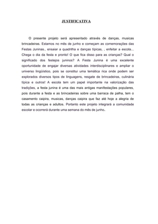 JUSTIFICATIVA
O presente projeto será apresentado através de danças, musicas
brincadeiras. Estamos no mês de junho e começam as comemorações das
Festas Juninas., ensaiar a quadrilha e danças típicas, , enfeitar a escola...
Chega o dia da festa e pronto! O que fica disso para as crianças? Qual o
significado dos festejos juninos? A Festa Junina é uma excelente
oportunidade de engajar diversas atividades interdisciplinares e ampliar o
universo lingüístico, pois se constitui uma temática rica onde podem ser
explorados diversos tipos de linguagens, resgate de brincadeiras, culinária
típica e outros! A escola tem um papel importante na valorização das
tradições, a festa junina é uma das mais antigas manifestações populares,
pois durante a festa e as brincadeiras sobre uma barraca de palha, tem o
casamento caipira, musicas, danças caipira que faz até hoje a alegria de
todas as crianças e adultos. Portanto este projeto integrará a comunidade
escolar e ocorrerá durante uma semana do mês de junho.
 