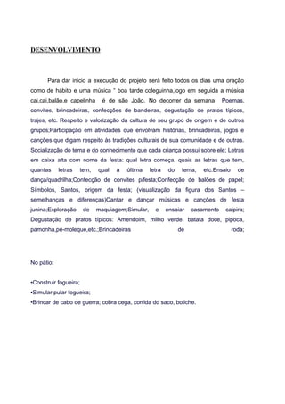 DESENVOLVIMENTO
Para dar inicio a execução do projeto será feito todos os dias uma oração
como de hábito e uma música “ boa tarde coleguinha,logo em seguida a música
cai,cai,balão.e capelinha é de são João. No decorrer da semana Poemas,
convites, brincadeiras, confecções de bandeiras, degustação de pratos típicos,
trajes, etc. Respeito e valorização da cultura de seu grupo de origem e de outros
grupos;Participação em atividades que envolvam histórias, brincadeiras, jogos e
canções que digam respeito às tradições culturais de sua comunidade e de outras.
Socialização do tema e do conhecimento que cada criança possui sobre ele; Letras
em caixa alta com nome da festa: qual letra começa, quais as letras que tem,
quantas letras tem, qual a última letra do tema, etc.Ensaio de
dança/quadrilha;Confecção de convites p/festa;Confecção de balões de papel;
Símbolos, Santos, origem da festa; (visualização da figura dos Santos –
semelhanças e diferenças)Cantar e dançar músicas e canções de festa
junina;Exploração de maquiagem;Simular, e ensaiar casamento caipira;
Degustação de pratos típicos: Amendoim, milho verde, batata doce, pipoca,
pamonha,pé-moleque,etc.;Brincadeiras de roda;
No pátio:
•Construir fogueira;
•Simular pular fogueira;
•Brincar de cabo de guerra; cobra cega, corrida do saco, boliche.
 
