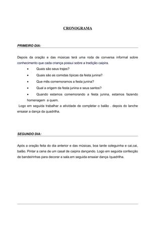CRONOGRAMA
PRIMEIRO DIA:
Depois da oração e das músicas terá uma roda de conversa informal sobre
conhecimento que cada criança possui sobre a tradição caipira.
• Quais são seus trajes?
• Quais são as comidas típicas da festa junina?
• Que mês comemoramos a festa junina?
• Qual a origem da festa junina e seus santos?
• Quando estamos comemorando a festa junina, estamos fazendo
homenagem a quem.
Logo em seguida trabalhar a atividade de completar o balão . depois do lanche
ensaiar a dança da quadrilha.
SEGUNDO DIA:
Após a oração feita do dia anterior e das músicas, boa tarde coleguinha e cai,cai,
balão. Pintar a cena de um casal de caipira dançando. Logo em seguida confecção
de bandeirinhas para decorar a sala.em seguida ensaiar dança /quadrilha.
 