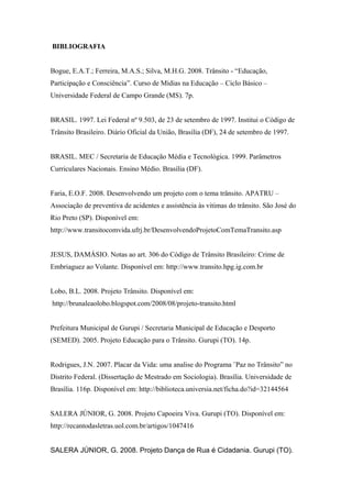 BIBLIOGRAFIA
Bogue, E.A.T.; Ferreira, M.A.S.; Silva, M.H.G. 2008. Trânsito - “Educação,
Participação e Consciência”. Curso de Mídias na Educação – Ciclo Básico –
Universidade Federal de Campo Grande (MS). 7p.
BRASIL. 1997. Lei Federal nº 9.503, de 23 de setembro de 1997. Institui o Código de
Trânsito Brasileiro. Diário Oficial da União, Brasília (DF), 24 de setembro de 1997.
BRASIL. MEC / Secretaria de Educação Média e Tecnológica. 1999. Parâmetros
Curriculares Nacionais. Ensino Médio. Brasília (DF).
Faria, E.O.F. 2008. Desenvolvendo um projeto com o tema trânsito. APATRU –
Associação de preventiva de acidentes e assistência às vitimas do trânsito. São José do
Rio Preto (SP). Disponível em:
http://www.transitocomvida.ufrj.br/DesenvolvendoProjetoComTemaTransito.asp
JESUS, DAMÁSIO. Notas ao art. 306 do Código de Trânsito Brasileiro: Crime de
Embriaguez ao Volante. Disponível em: http://www.transito.hpg.ig.com.br
Lobo, B.L. 2008. Projeto Trânsito. Disponível em:
http://brunaleaolobo.blogspot.com/2008/08/projeto-transito.html
Prefeitura Municipal de Gurupi / Secretaria Municipal de Educação e Desporto
(SEMED). 2005. Projeto Educação para o Trânsito. Gurupi (TO). 14p.
Rodrigues, J.N. 2007. Placar da Vida: uma analise do Programa ¨Paz no Trânsito” no
Distrito Federal. (Dissertação de Mestrado em Sociologia). Brasília. Universidade de
Brasília. 116p. Disponível em: http://biblioteca.universia.net/ficha.do?id=32144564
SALERA JÚNIOR, G. 2008. Projeto Capoeira Viva. Gurupi (TO). Disponível em:
http://recantodasletras.uol.com.br/artigos/1047416
SALERA JÚNIOR, G. 2008. Projeto Dança de Rua é Cidadania. Gurupi (TO).
 