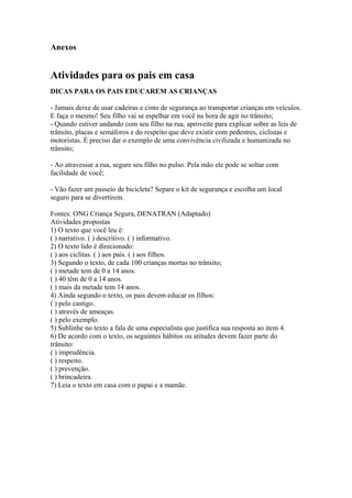 Anexos
Atividades para os pais em casa
DICAS PARA OS PAIS EDUCAREM AS CRIANÇAS
- Jamais deixe de usar cadeiras e cinto de segurança ao transportar crianças em veículos.
E faça o mesmo! Seu filho vai se espelhar em você na hora de agir no trânsito;
- Quando estiver andando com seu filho na rua, aproveite para explicar sobre as leis de
trânsito, placas e semáforos e do respeito que deve existir com pedestres, ciclistas e
motoristas. É preciso dar o exemplo de uma convivência civilizada e humanizada no
trânsito;
- Ao atravessar a rua, segure seu filho no pulso. Pela mão ele pode se soltar com
facilidade de você;
- Vão fazer um passeio de bicicleta? Separe o kit de segurança e escolha um local
seguro para se divertirem.
Fontes: ONG Criança Segura, DENATRAN (Adaptado)
Atividades propostas
1) O texto que você leu é:
( ) narrativo. ( ) descritivo. ( ) informativo.
2) O texto lido é direcionado:
( ) aos ciclitas. ( ) aos pais. ( ) aos filhos.
3) Segundo o texto, de cada 100 crianças mortas no trânsito;
( ) metade tem de 0 a 14 anos.
( ) 40 têm de 0 a 14 anos.
( ) mais da metade tem 14 anos.
4) Ainda segundo o texto, os pais devem educar os filhos:
( ) pelo castigo.
( ) através de ameaças.
( ) pelo exemplo.
5) Sublinhe no texto a fala de uma especialista que justifica sua resposta ao item 4.
6) De acordo com o texto, os seguintes hábitos ou atitudes devem fazer parte do
trânsito:
( ) imprudência.
( ) respeito.
( ) prevenção.
( ) brincadeira.
7) Leia o texto em casa com o papai e a mamãe.
 