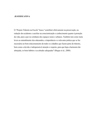 JUSTIFICATIVA
O “Projeto Trânsito na Escola” busca “contribuir efetivamente na preservação, na
redução dos acidentes e auxiliar na conscientização e conhecimento quanto à proteção
da vida, para a paz no cotidiano dos espaços rurais e urbanos. Também tem como meta
levar ao entendimento dos educandos, a importância e a relevante prática que se faz
necessária no bom relacionamento de todos os cidadãos que fazem parte do trânsito,
bem como a devida e indispensável atenção e respeito, para que haja a harmonia tão
almejada, os bons hábitos e as atitudes adequadas” (Bogue et al., 2008).
 
